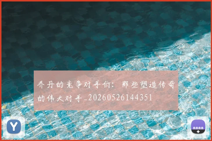 乔丹的竞争对手们:那些塑造传奇的伟大对手_20260526144351