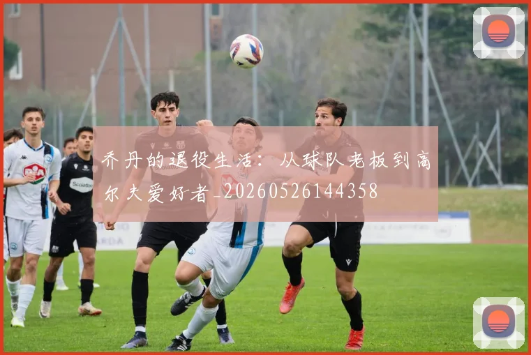 乔丹的退役生活:从球队老板到高尔夫爱好者_20260526144358