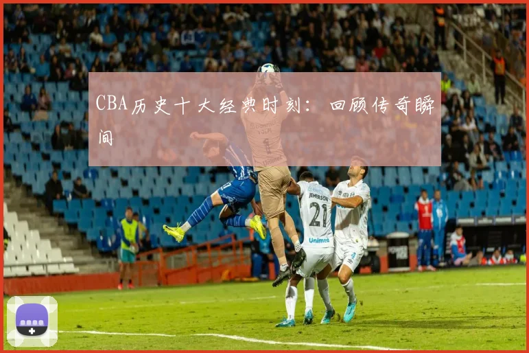 CBA历史十大经典时刻:回顾传奇瞬间