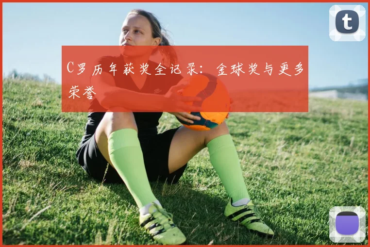 C罗历年获奖全记录:金球奖与更多荣誉