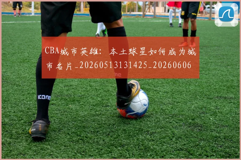 CBA城市英雄：本土球星如何成为城市名片_20260513131425_20260606165205