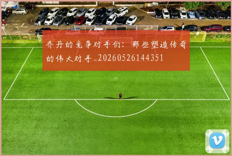 乔丹的竞争对手们:那些塑造传奇的伟大对手_20260526144351